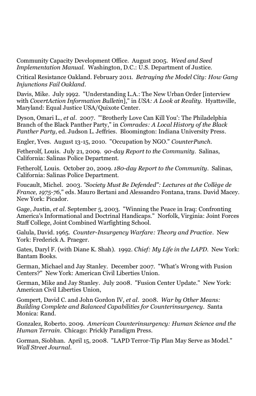 Community Capacity Development Office. August 2005. Weed and Seed Implementation Manual. Washington, D.C.: U.S. Department of Justice  Critical Resistance Oakland. February 2011. Betraying the Model City: How Gang Injunctions Fail Oakland.  Davis, Mike. July 1992. "Understanding LA The New Urban Order [interview  with CovertAction Information Bulletin],"in USA: A Look at Reality. Hyattsville, Maryland: Equal Justice USA/Quixote Center.  Dyson, Omari L., et al. 2007. “Brotherly Love Can Kill You’: The Philadelphia Branch of the Biack Panther Party," in Comrades: A Local History of the Black Panther Party, ed. Judson L. Jefities. Bloomington: Indiana University Press.  Engler, Yves. August 13-15, 2010. “Occupation by NGO." CounterPunch.  Fetherolf, Louis. July 21, 2009. 9o-day Report to the Community. Salinas, California: Salinas Police Department.  Fetherolf, Louis. October 20, 2009. 180-day Report to the Community. Salinas, California: Salinas Police Department.  Foucault, Michel. 2003, "Society Must Be Defended Lectures at the Collége de France, 1975-76," eds. Mauro Bertani and Alessandro Fontana, trans. David Macey. New York: Picador.  Gage, Justin, et al. September 5, 2003, "Winning the Peace in Irag: Confronting America’s Informational and Doctrinal Handicaps." Norfolk, Virginia: Joint Forces Staff College, Joint Combined Warfighting School.  Galula, David. 1965. Counter-Insurgency Warfare: Theory and Practice. New. York: Frederick A. Pracger.  Gates, Daryl . (with Diane K. Shah). 1992. Chicf: My Life i the LAPD. New York: Bantam Books.  German, Michael and Jay Stanley. December 2007. “What’s Wrong with Fusion Centers?" New York: American Civil Liberties Union.  German, Mike and Jay Stanley. July 2008. "Fusion Center Update.” New York: American Civil Liberties Union,  Gompert, David C. and John Gordon IV, et al. 2008. War by Other Means Building Complete and Balanced Capabilties for Counterinsurgency. Santa Monica: Rand.  Gonzalez, Roberto. 2009. American Counterinsurgency: Human Science and the Human Terrain. Chicago: Prickly Paradigm Press.  Gorman, Siobhan. April 15, 2008. "LAPD Terror-Tip Plan May Serve as Model." Wall Street Journal.  